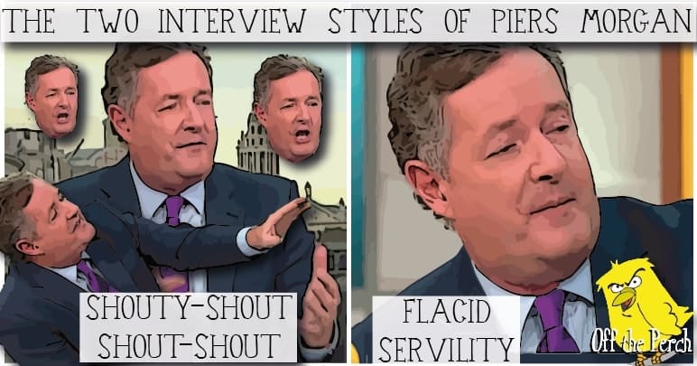 Piers Morgan and his two interview style - 'SHOUTY-SHOUT SHOUT-SHOUT' and 'FLACID SERVILITY'