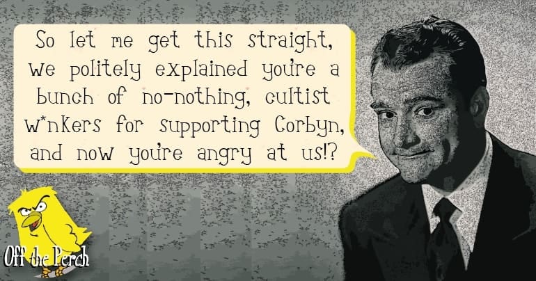 Establishment-type figure saying: "So let me get this straight, we politely explained that you're a bunch of no-nothing, cultists wankers for supporting Corbyn, and now you're angry at us!?"