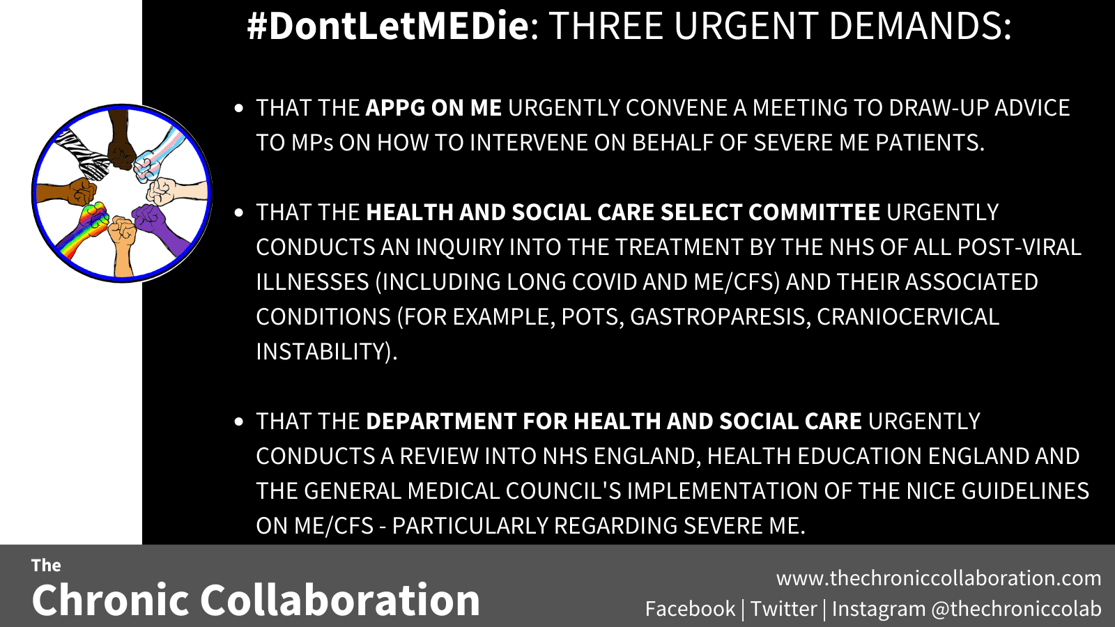 #DontLetMEDie: THREE URGENT DEMANDS: THAT THE APPG ON ME URGENTLY CONVENE A MEETING TO DRAW-UP ADVICE TO MPs ON HOW TO INTERVENE ON BEHALF OF SEVERE ME PATIENTS. THAT THE HEALTH AND SOCIAL CARE SELECT COMMITTEE URGENTLY CONDUCTS AN INQUIRY INTO THE TREATMENT BY THE NHS OF ALL POST-VIRAL ILLNESSES (INCLUDING LONG COVID AND ME/CFS) AND THEIR ASSOCIATED CONDITIONS (FOR EXAMPLE, POTS, GASTROPARESIS, CRANIOCERVICAL INSTABILITY). THAT THE DEPARTMENT FOR HEALTH AND SOCIAL CARE URGENTLY CONDUCTS A REVIEW INTO NHS ENGLAND, HEALTH EDUCATION ENGLAND AND THE GENERAL MEDICAL COUNCIL'S IMPLEMENTATION OF THE NICE GUIDELINES ON ME/CFS - PARTICULARLY REGARDING SEVERE ME. 