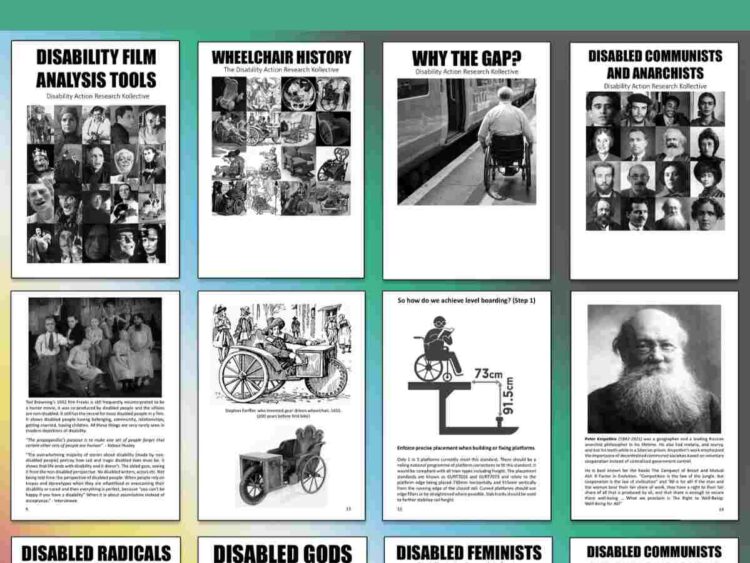 A selection of pages from DARK's zines including the front pages of: Top left: 'Disability film analysis tools'. Top middle: 'Wheelchair history', and 'Why the gap?' Top right: 'Disabled communists and anarchists'. Each one has a thumbnail of a page from it beneath, with images of a still from the 1932 film Freaks, an illustration and picture of Stephan Farffler's gear driven wheelchair, a level boarding diagram showing the 73 by 91.5cm width and height gap at a train platform, and a photo of Russian anarchist Peter Kropotkin. Bottom left: front page of 'Disabled radicals' Middle: 'Disabled gods' and 'Disabled feminists'. Bottom right: 'Disabled communists and anarchists vol.2' Disability Action Research Kollective