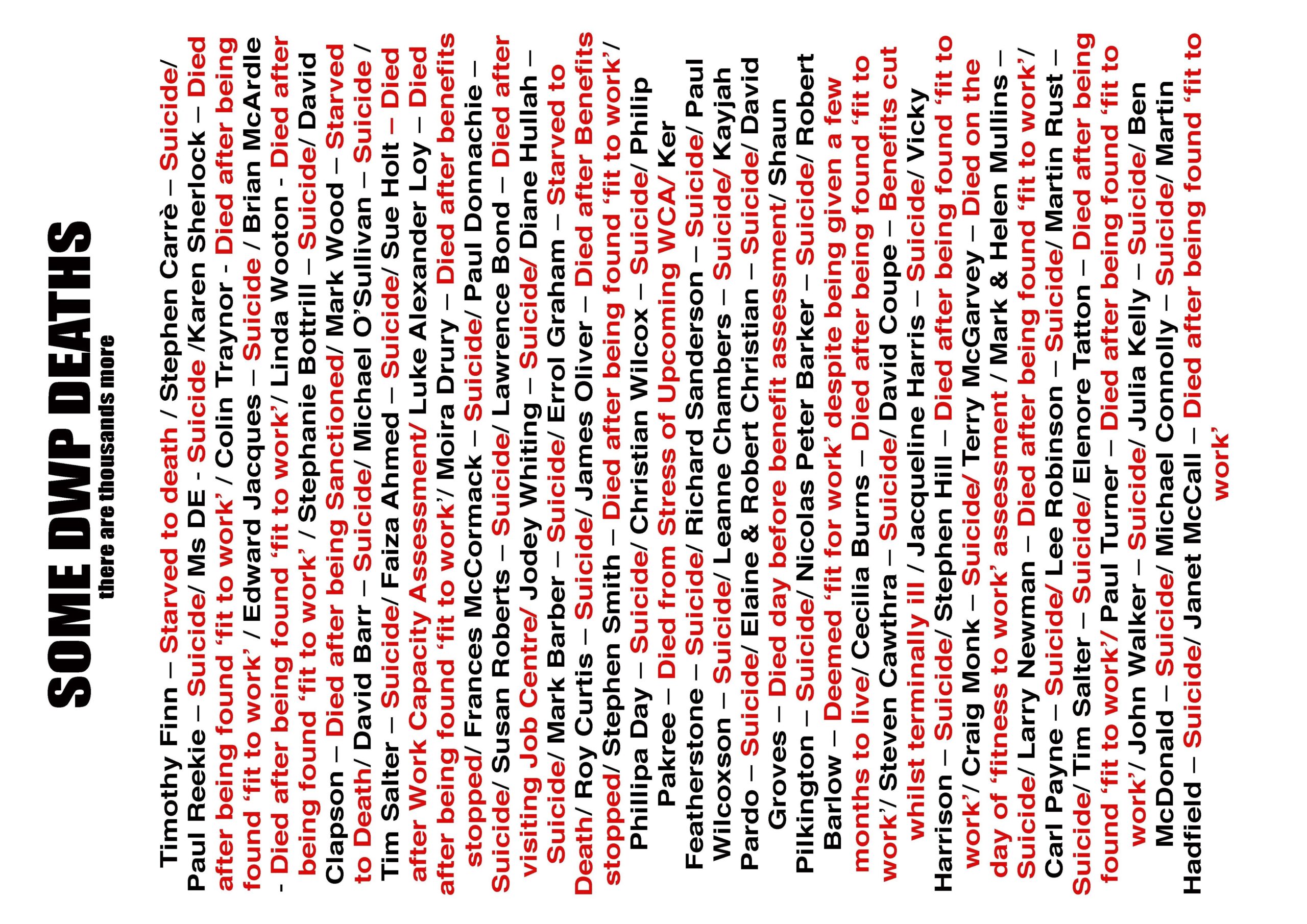 Text in black and red reads: SOME DWP DEATHS there are thousands more Timothy Finn - Starved to death / Stephen Carrè - Suicide/Paul Reekie - Suicide/ Ms DE - Suicide /Karen Sherlock - Died after being found 'fit to work' / Colin Traynor Died after being found 'fit to work' / Edward Jacques - Suicide / Brian McArdle - Died after being found 'fit to work'/ Linda Wooton - Died after being found 'fit to work' / Stephanie Bottrill - Suicide/ David Clapson - Died after being Sanctioned/ Mark Wood - Starved to Death/ David Barr - Suicide/ Michael O'Sullivan - Suicide /Tim Salter - Suicide/ Faiza Ahmed - Suicide/ Sue Holt - Died after Work Capacity Assessment/Luke Alexander Loy - Died after being found 'fit to work'/ Moira Drury - Died after benefits stopped/ Frances McCormack - Suicide/ Paul Donnachie -Suicide/ Susan Roberts - Suicide/ Lawrence Bond - Died after visiting Job Centre/ Jodey Whiting - Suicide/ Diane Hullah -Suicide/ Mark Barber - Suicide/ Errol Graham - Starved to Death/ Roy Curtis - Suicide/ James Oliver - Died after Benefits stopped/ Stephen Smith - Died after being found 'fit to work'/Phillipa Day - Suicide/ Christian Wilcox - Suicide/ Philip Pakree - Died from Stress of Upcoming WCA/ Ker Featherstone - Suicide/ Richard Sanderson - Suicide/ Paul Wilcoxson - Suicide/ Leanne Chambers - Suicide/ Kayjah Pardo - Suicide/ Elaine & Robert Christian - Suicide/ David Groves - Died day before benefit assessment/Shaun Pilkington - Suicide/ Nicolas Peter Barker - Suicide/ Robert Barlow - Deemed 'fit for work' despite being given a few months to live/ Cecilia Burns - Died after being found 'fit to work'/ Steven Cawthra - Suicide/ David Coupe - Benefits cut whilst terminally ill / Jacqueline Harris - Suicide/ Vicky Harrison - Suicide/ Stephen Hill - Died after being found 'fit to work'/ Craig Monk - Suicide/ Terry McGarvey - Died on the day of 'fitness to work' assessment / Mark & Helen Mullins -Suicide/ Larry Newman - Died after being found 'fit to work'/Carl Payne - Suicide/ Lee Robinson - Suicide/ Martin Rust -Suicide/Tim Salter - Suicide/ Elenore Tatton - Died after being found 'fit to work'/ Paul Turner - Died after being found 'fit to work'/ John Walker - Suicide/ Julia Kelly - Suicide/ Ben McDonald - Suicide/ Michael Connolly - Suicide/ Martin Hadfield - Suicide/ Janet McCall - Died after being found 'fit to work'